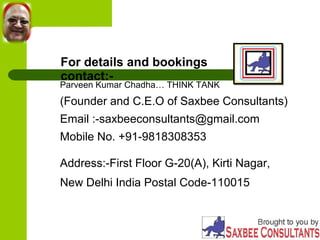 For details and bookings 
contact:- Parveen Kumar Chadha… THINK TANK 
(Founder and C.E.O of Saxbee Consultants) 
Email :-saxbeeconsultants@gmail.com 
Mobile No. +91-9818308353 
Address:-First Floor G-20(A), Kirti Nagar, 
New Delhi India Postal Code-110015 
 