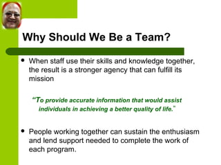Why Should We Be a Team? 
 When staff use their skills and knowledge together, 
the result is a stronger agency that can fulfill its 
mission 
“To provide accurate information that would assist 
individuals in achieving a better quality of life.” 
 People working together can sustain the enthusiasm 
and lend support needed to complete the work of 
each program. 
 