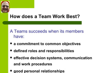 How does a Team Work Best? 
A Teams succeeds when its members 
have: 
 a commitment to common objectives 
 defined roles and responsibilities 
 effective decision systems, communication 
and work procedures 
 good personal relationships 
 