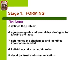Stage 1: FORMING 
The Team 
 defines the problem 
 agrees on goals and formulates strategies for 
tackling the tasks 
 determines the challenges and identifies 
information needed 
 Individuals take on certain roles 
 develops trust and communication 
 