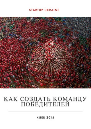STARTUP UKRAINE 
КАК СОЗДАТЬ КОМАНДУ 
ПОБЕДИТЕЛЕЙ 
КИЕВ 2014 
 