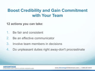 Boost Credibility and Gain Commitment
with Your Team
12 actions you can take:
1. Be fair and consistent
2. Be an effective communicator
3. Involve team members in decisions
4. Do unpleasant duties right away-don't procrastinate
 