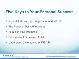 Five Keys to Your Personal Success
 Your attitude and self image is formed M.F.T.P.
 The Power of Daily Affirmations
 Focus on your strengths
 Give yourself permission to fail
 Understand the meaning of F.E.A.R.
 