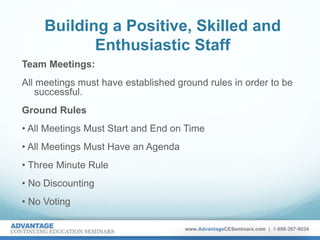Building a Positive, Skilled and
Enthusiastic Staff
Team Meetings:
All meetings must have established ground rules in order to be
successful.
Ground Rules
• All Meetings Must Start and End on Time
• All Meetings Must Have an Agenda
• Three Minute Rule
• No Discounting
• No Voting
 