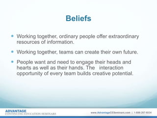Beliefs
 Working together, ordinary people offer extraordinary
resources of information.
 Working together, teams can create their own future.
 People want and need to engage their heads and
hearts as well as their hands. The interaction
opportunity of every team builds creative potential.
 