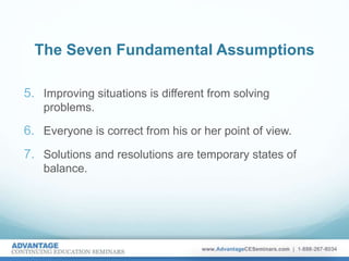 The Seven Fundamental Assumptions
5. Improving situations is different from solving
problems.
6. Everyone is correct from his or her point of view.
7. Solutions and resolutions are temporary states of
balance.
 