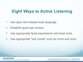 Eight Ways to Active Listening
1. Use open and relaxed body language
2. Establish good eye contact
3. Use appropriate facial expressions and head nods
4. Use appropriate "sub vocals" such as mmm and uhuh.
 