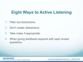 Eight Ways to Active Listening
1. Filter out distractions
2. Don't create distractions
3. Take notes if appropriate
4. When giving feedback-respond with open ended
questions.
 