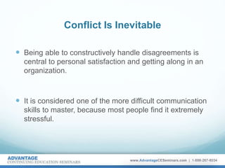 Conflict Is Inevitable
 Being able to constructively handle disagreements is
central to personal satisfaction and getting along in an
organization.
 It is considered one of the more difficult communication
skills to master, because most people find it extremely
stressful.
 