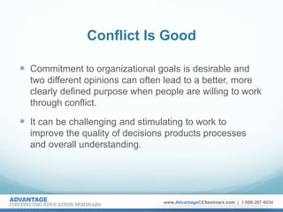 Conflict Is Good
 Commitment to organizational goals is desirable and
two different opinions can often lead to a better, more
clearly defined purpose when people are willing to work
through conflict.
 It can be challenging and stimulating to work to
improve the quality of decisions products processes
and overall understanding.
 