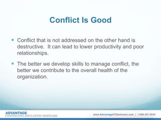 Conflict Is Good
 Conflict that is not addressed on the other hand is
destructive. It can lead to lower productivity and poor
relationships.
 The better we develop skills to manage conflict, the
better we contribute to the overall health of the
organization.
 