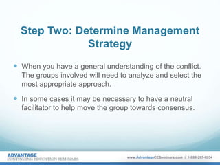 Step Two: Determine Management
Strategy
 When you have a general understanding of the conflict.
The groups involved will need to analyze and select the
most appropriate approach.
 In some cases it may be necessary to have a neutral
facilitator to help move the group towards consensus.
 