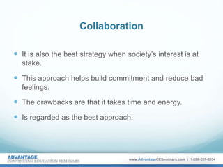 Collaboration
 It is also the best strategy when society’s interest is at
stake.
 This approach helps build commitment and reduce bad
feelings.
 The drawbacks are that it takes time and energy.
 Is regarded as the best approach.
 