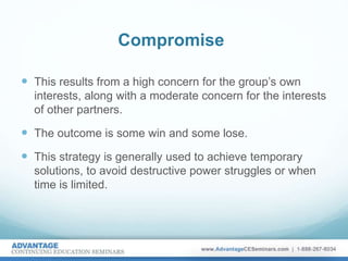 Compromise
 This results from a high concern for the group’s own
interests, along with a moderate concern for the interests
of other partners.
 The outcome is some win and some lose.
 This strategy is generally used to achieve temporary
solutions, to avoid destructive power struggles or when
time is limited.
 