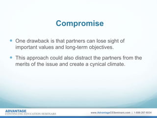 Compromise
 One drawback is that partners can lose sight of
important values and long-term objectives.
 This approach could also distract the partners from the
merits of the issue and create a cynical climate.
 