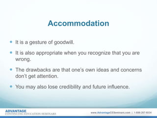 Accommodation
 It is a gesture of goodwill.
 It is also appropriate when you recognize that you are
wrong.
 The drawbacks are that one’s own ideas and concerns
don’t get attention.
 You may also lose credibility and future influence.
 