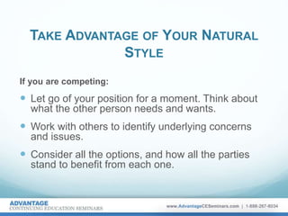 TAKE ADVANTAGE OF YOUR NATURAL
STYLE
If you are competing:
 Let go of your position for a moment. Think about
what the other person needs and wants.
 Work with others to identify underlying concerns
and issues.
 Consider all the options, and how all the parties
stand to benefit from each one.
 
