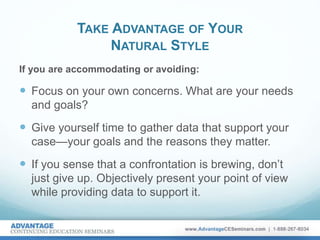 TAKE ADVANTAGE OF YOUR
NATURAL STYLE
If you are accommodating or avoiding:
 Focus on your own concerns. What are your needs
and goals?
 Give yourself time to gather data that support your
case—your goals and the reasons they matter.
 If you sense that a confrontation is brewing, don’t
just give up. Objectively present your point of view
while providing data to support it.
 