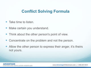 Conflict Solving Formula
 Take time to listen.
 Make certain you understand.
 Think about the other person's point of view.
 Concentrate on the problem and not the person.
 Allow the other person to express their anger, it’s theirs
not yours.
 