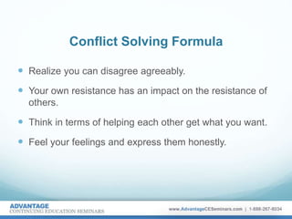 Conflict Solving Formula
 Realize you can disagree agreeably.
 Your own resistance has an impact on the resistance of
others.
 Think in terms of helping each other get what you want.
 Feel your feelings and express them honestly.
 