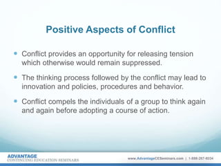Positive Aspects of Conflict
 Conflict provides an opportunity for releasing tension
which otherwise would remain suppressed.
 The thinking process followed by the conflict may lead to
innovation and policies, procedures and behavior.
 Conflict compels the individuals of a group to think again
and again before adopting a course of action.
 
