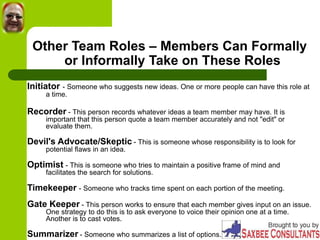 Other Team Roles – Members Can Formally
or Informally Take on These Roles
Initiator - Someone who suggests new ideas. One or more people can have this role at
a time.
Recorder - This person records whatever ideas a team member may have. It is
important that this person quote a team member accurately and not "edit" or
evaluate them.
Devil's Advocate/Skeptic - This is someone whose responsibility is to look for
potential flaws in an idea.
Optimist - This is someone who tries to maintain a positive frame of mind and
facilitates the search for solutions.
Timekeeper - Someone who tracks time spent on each portion of the meeting.
Gate Keeper - This person works to ensure that each member gives input on an issue.
One strategy to do this is to ask everyone to voice their opinion one at a time.
Another is to cast votes.
Summarizer - Someone who summarizes a list of options.
 