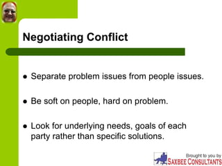 Negotiating Conflict
 Separate problem issues from people issues.
 Be soft on people, hard on problem.
 Look for underlying needs, goals of each
party rather than specific solutions.
 