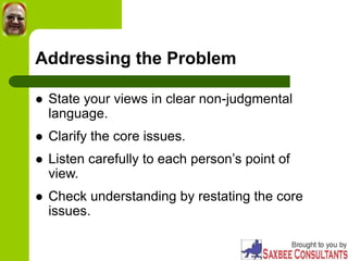 Addressing the Problem
 State your views in clear non-judgmental
language.
 Clarify the core issues.
 Listen carefully to each person’s point of
view.
 Check understanding by restating the core
issues.
 