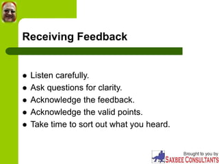 Receiving Feedback
 Listen carefully.
 Ask questions for clarity.
 Acknowledge the feedback.
 Acknowledge the valid points.
 Take time to sort out what you heard.
 
