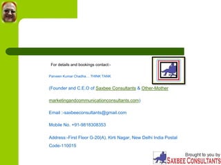 For details and bookings contact:-
Parveen Kumar Chadha… THINK TANK
(Founder and C.E.O of Saxbee Consultants & Other-Mother
marketingandcommunicationconsultants.com)
Email :-saxbeeconsultants@gmail.com
Mobile No. +91-9818308353
Address:-First Floor G-20(A), Kirti Nagar, New Delhi India Postal
Code-110015
 