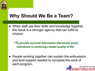 Why Should We Be a Team?
 When staff use their skills and knowledge together,
the result is a stronger agency that can fulfill its
mission
“To provide accurate information that would assist
individuals in achieving a better quality of life.”
 People working together can sustain the enthusiasm
and lend support needed to complete the work of
each program.
 