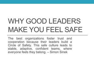 WHY GOOD LEADERS
MAKE YOU FEEL SAFE
The best organizations foster trust and
cooperation because their leaders build a
Circle of Safety. This safe culture leads to
stable, adaptive, confident teams, where
everyone feels they belong. – Simon Sinek
 