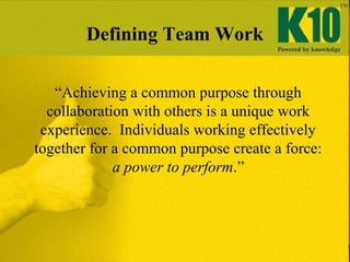 “Achieving a common purpose through
collaboration with others is a unique work
experience. Individuals working effectively
together for a common purpose create a force:
a power to perform.”
Defining Team Work
 