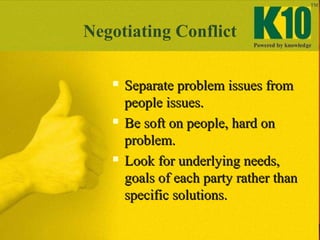 Negotiating Conflict
 Separate problem issues fromSeparate problem issues from
people issues.people issues.
 Be soft on people, hard onBe soft on people, hard on
problem.problem.
 Look for underlying needs,Look for underlying needs,
goals of each party rather thangoals of each party rather than
specific solutions.specific solutions.
 