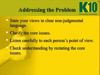 Addressing the ProblemAddressing the Problem
 State your views in clear non-judgmentalState your views in clear non-judgmental
language.language.
 Clarify the core issues.Clarify the core issues.
 Listen carefully to each person’s point of view.Listen carefully to each person’s point of view.
 Check understanding by restating the coreCheck understanding by restating the core
issues.issues.
 