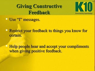  Use “I” messages.Use “I” messages.
 Restrict your feedback to things you know forRestrict your feedback to things you know for
certain.certain.
 Help people hear and accept your complimentsHelp people hear and accept your compliments
when giving positive feedback.when giving positive feedback.
Giving ConstructiveGiving Constructive
FeedbackFeedback
 