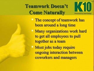 Teamwork Doesn’tTeamwork Doesn’t
Come NaturallyCome Naturally
 The concept of teamwork hasThe concept of teamwork has
been around a long timebeen around a long time
 Many organizations work hardMany organizations work hard
to get all employees to pullto get all employees to pull
together as a teamtogether as a team
 Most jobs today requireMost jobs today require
ongoing interaction betweenongoing interaction between
coworkers and managerscoworkers and managers
 