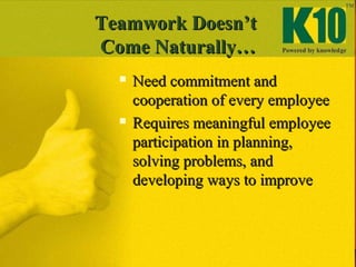 Teamwork Doesn’tTeamwork Doesn’t
Come Naturally…Come Naturally…
 Need commitment andNeed commitment and
cooperation of every employeecooperation of every employee
 Requires meaningful employeeRequires meaningful employee
participation in planning,participation in planning,
solving problems, andsolving problems, and
developing ways to improvedeveloping ways to improve
 