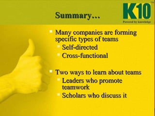 Summary…Summary…
 Many companies are formingMany companies are forming
specific types of teamsspecific types of teams
 Self-directedSelf-directed
 Cross-functionalCross-functional
 Two ways to learn about teamsTwo ways to learn about teams
 Leaders who promoteLeaders who promote
teamworkteamwork
 Scholars who discuss itScholars who discuss it
 