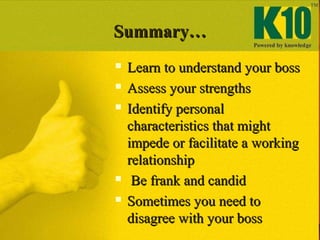 Summary…Summary…
 Learn to understand your bossLearn to understand your boss
 Assess your strengthsAssess your strengths
 Identify personalIdentify personal
characteristics that mightcharacteristics that might
impede or facilitate a workingimpede or facilitate a working
relationshiprelationship
 Be frank and candidBe frank and candid
 Sometimes you need toSometimes you need to
disagree with your bossdisagree with your boss
 