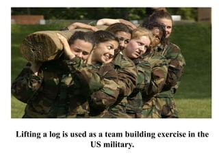 Lifting a log is used as a team building exercise in the
US military.
 