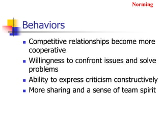 Behaviors
 Competitive relationships become more
cooperative
 Willingness to confront issues and solve
problems
 Ability to express criticism constructively
 More sharing and a sense of team spirit
Norming
 