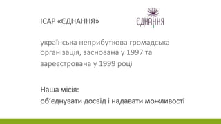 ІСАР «ЄДНАННЯ»
українська неприбуткова громадська
організація, заснована у 1997 та
зареєстрована у 1999 році
Наша місія:
об’єднувати досвід і надавати можливості
 