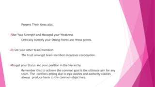 Present Their ideas also.
Use Your Strength and Managed your Weakness
Critically Identify your Strong Points and Weak points.
Trust your other team members
The trust amongst team members increases cooperation.
Forget your Status and your position in the hierarchy
Remember that to achieve the common goal is the ultimate aim for any
team. The conflicts arising due to ego clashes and authority clashes
always produce harm to the common objectives.
 