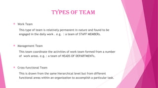 Types of Team
 Work Team
This type of team is relatively permanent in nature and found to be
engaged in the daily work . e.g. : a team of STAFF MEMBERs.
 Management Team
This team coordinate the activities of work team formed from a number
of work areas. e.g. : a team of HEADS OF DEPARTMENTs.
 Cross-functional Team
This is drawn from the same hierarchical level but from different
functional areas within an organization to accomplish a particular task.
 