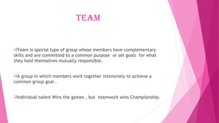 team
Team is special type of group whose members have complementary
skills and are committed to a common purpose or set goals for what
they hold themselves mutually responsible.
A group in which members work together intensively to achieve a
common group goal .
Individual talent Wins the games , but teamwork wins Championship.
 