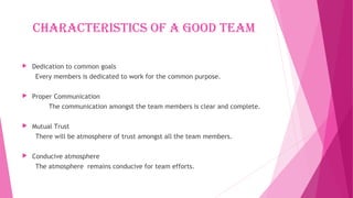 CharaCteristiCs Of a gOOd team
 Dedication to common goals
Every members is dedicated to work for the common purpose.
 Proper Communication
The communication amongst the team members is clear and complete.
 Mutual Trust
There will be atmosphere of trust amongst all the team members.
 Conducive atmosphere
The atmosphere remains conducive for team efforts.
 