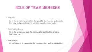 rOle Of team members
 Initiator
He is the person who identifies the goals for the meeting and decides
the ways and procedures . To work on predetermined goals.
 Information Seeker
He is the person who asks the members for clarification of ideas ,
processes etc.
 Coordinator
His main role is to coordinate the team members and their activities.
 