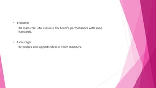  Evaluator
His main role is to evaluate the team’s performances with some
standards.
 Encourager
He praises and supports ideas of team mambers.
 