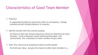 Characteristics of Good Team Member
 Proactive
In organizational behavior proactivity refers to anticipatory , Change
oriented and self-Initiated behavior in situation .
 Identify Yourself with the common purpose
An effective team has common objectives which are shared by the team
members . So be enthusiastic about achieving these goals and
communicate this enthusiasm to other members of your team .
 State Your views but be prepared to listen to other people
Put forth your ideas , but give the chance to other team members to …
 